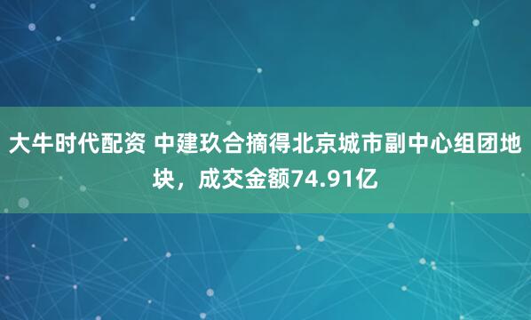 大牛时代配资 中建玖合摘得北京城市副中心组团地块，成交金额74.91亿