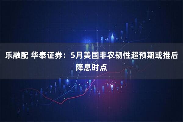 乐融配 华泰证券：5月美国非农韧性超预期或推后降息时点