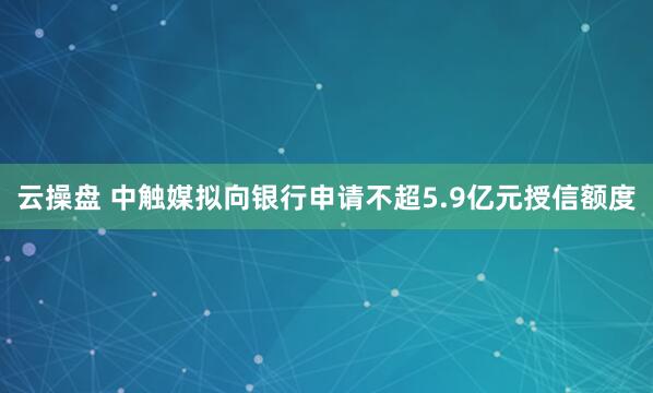 云操盘 中触媒拟向银行申请不超5.9亿元授信额度