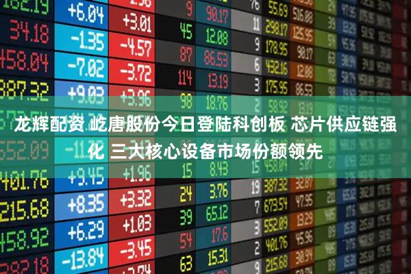 龙辉配资 屹唐股份今日登陆科创板 芯片供应链强化 三大核心设备市场份额领先