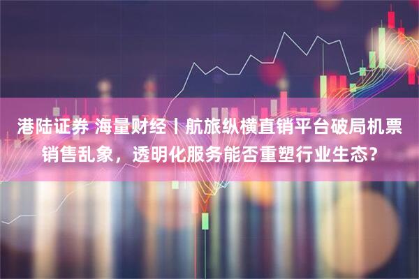 港陆证券 海量财经丨航旅纵横直销平台破局机票销售乱象，透明化服务能否重塑行业生态？