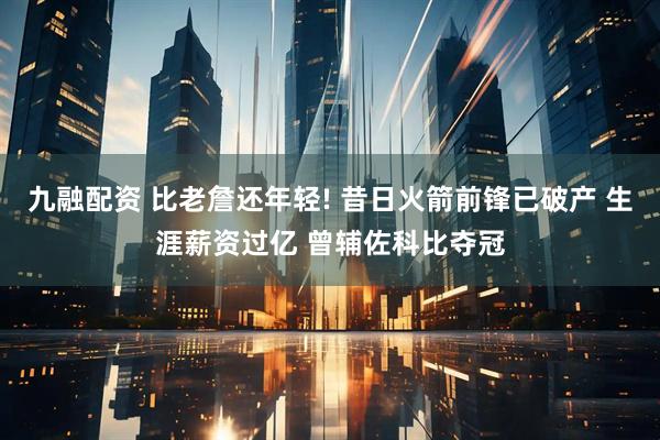 九融配资 比老詹还年轻! 昔日火箭前锋已破产 生涯薪资过亿 曾辅佐科比夺冠