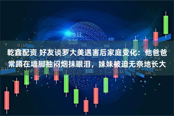 乾鑫配资 好友谈罗大美遇害后家庭变化：他爸爸常蹲在墙脚抽闷烟抹眼泪，妹妹被迫无奈地长大