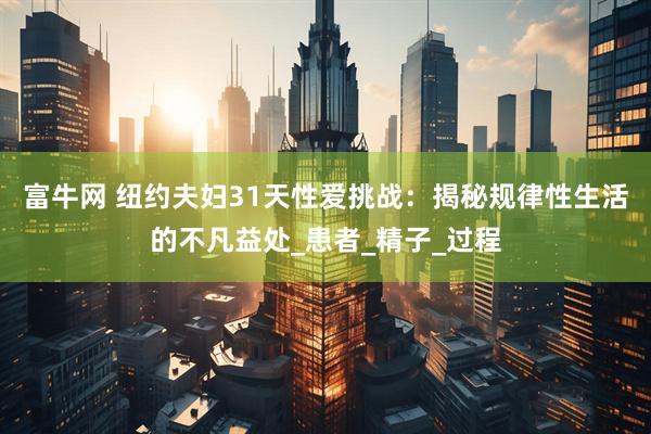 富牛网 纽约夫妇31天性爱挑战：揭秘规律性生活的不凡益处_患者_精子_过程