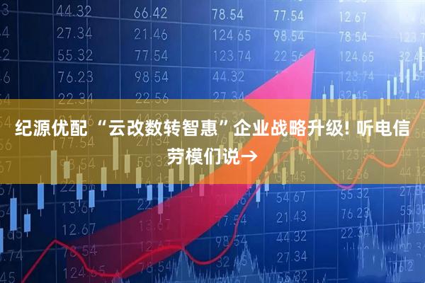 纪源优配 “云改数转智惠”企业战略升级! 听电信劳模们说→