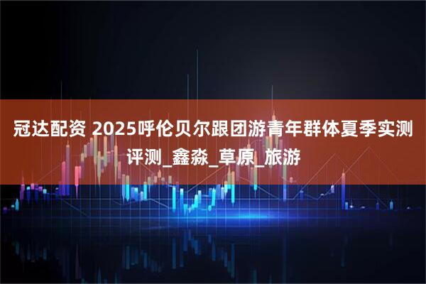 冠达配资 2025呼伦贝尔跟团游青年群体夏季实测评测_鑫淼_草原_旅游