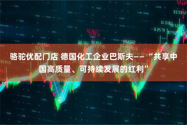 骆驼优配门店 德国化工企业巴斯夫—— “共享中国高质量、可持续发展的红利”