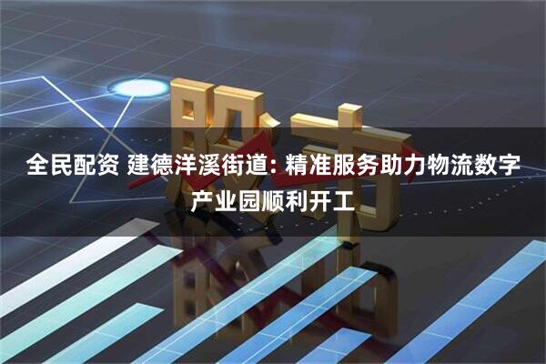 全民配资 建德洋溪街道: 精准服务助力物流数字产业园顺利开工
