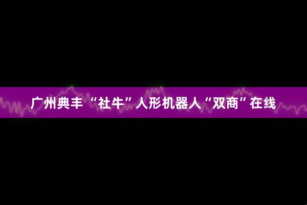 广州典丰 “社牛”人形机器人“双商”在线