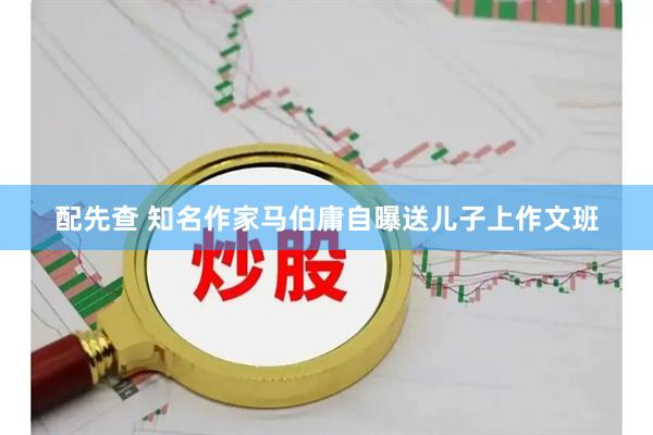 配先查 知名作家马伯庸自曝送儿子上作文班