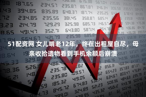 51配资网 女儿啃老12年，终在出租屋自尽，母亲收拾遗物看到手机余额后崩溃