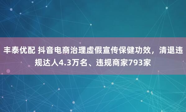 丰泰优配 抖音电商治理虚假宣传保健功效，清退违规达人4.3万名、违规商家793家