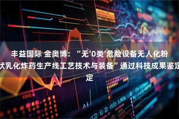 丰益国际 金奥博：“无‘0类’危险设备无人化粉状乳化炸药生产线工艺技术与装备”通过科技成果鉴定