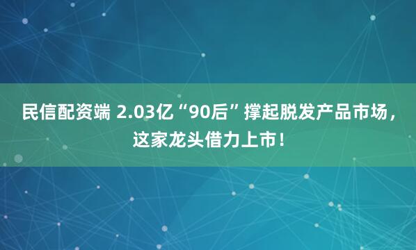 民信配资端 2.03亿“90后”撑起脱发产品市场，这家龙头借力上市！