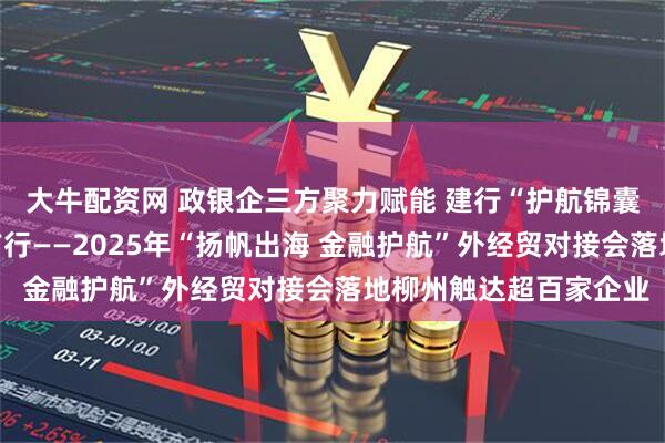 大牛配资网 政银企三方聚力赋能 建行“护航锦囊”助力柳州外贸破浪前行——2025年“扬帆出海 金融护航”外经贸对接会落地柳州触达超百家企业