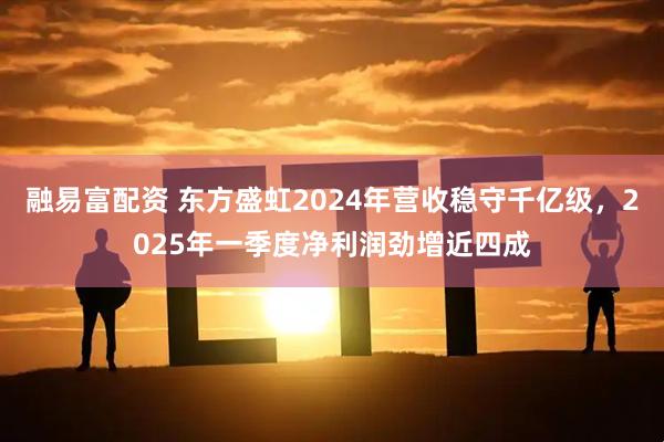 融易富配资 东方盛虹2024年营收稳守千亿级，2025年一季度净利润劲增近四成