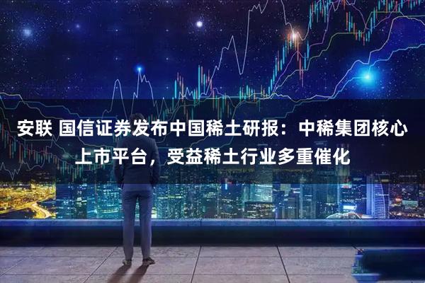 安联 国信证券发布中国稀土研报：中稀集团核心上市平台，受益稀土行业多重催化