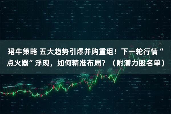 珺牛策略 五大趋势引爆并购重组！下一轮行情“点火器”浮现，如何精准布局？（附潜力股名单）