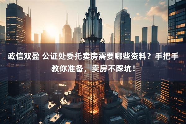 诚信双盈 公证处委托卖房需要哪些资料？手把手教你准备，卖房不踩坑！
