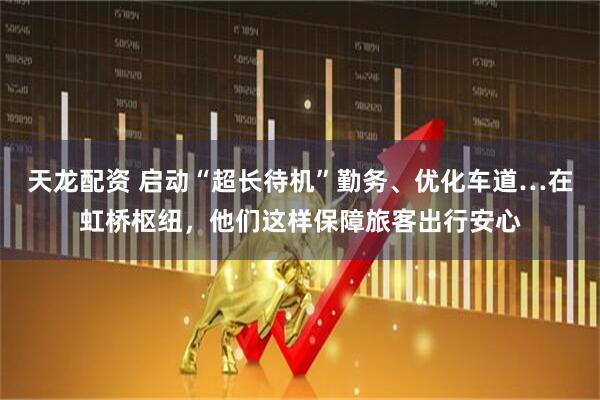 天龙配资 启动“超长待机”勤务、优化车道…在虹桥枢纽，他们这样保障旅客出行安心