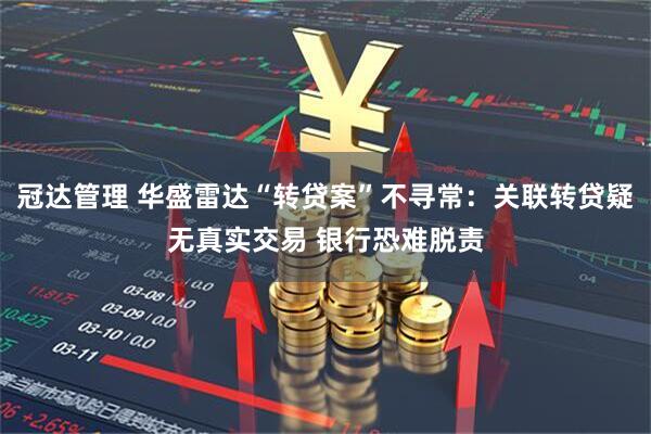 冠达管理 华盛雷达“转贷案”不寻常:关联转贷疑无真实交易 银行恐难脱责