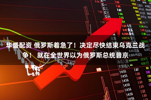 华盛配资 俄罗斯着急了！决定尽快结束乌克兰战争！ 就在全世界以为俄罗斯总统普京